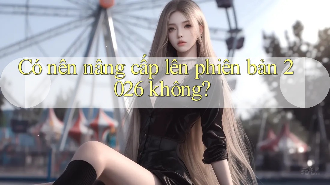 Có nên nâng cấp lên phiên bản 2026 không? Có nên nâng cấp lên phiên bản 2026 không?