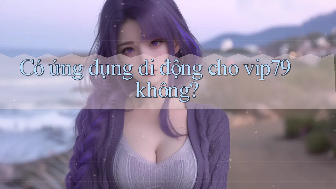 Có ứng dụng di động cho vip79 không? Có ứng dụng di động cho vip79 không?