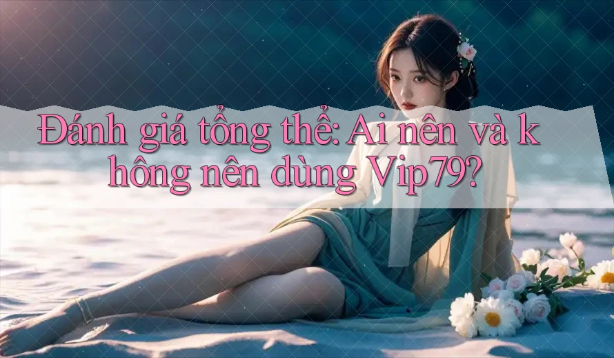Đánh giá tổng thể: Ai nên và không nên dùng Vip79?