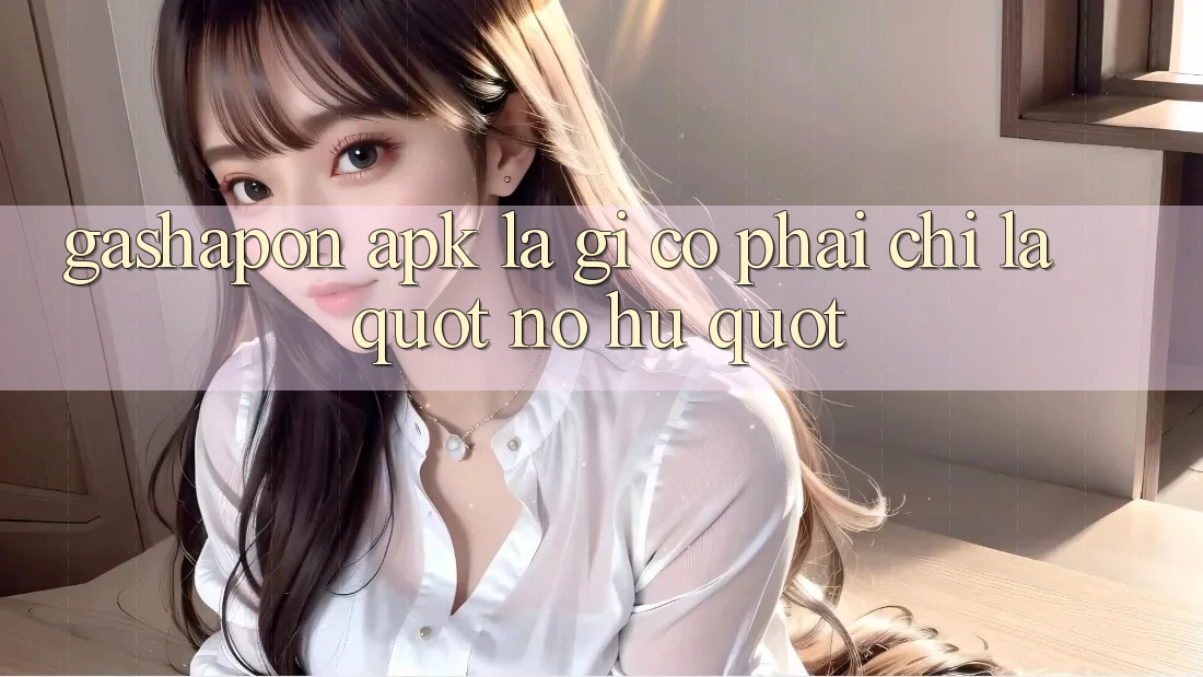 Gashapon APK Là Gì? Có Phải Chỉ Là " Nổ Hũ" ? Gashapon APK Là Gì? Có Phải Chỉ Là " Nổ Hũ" ?