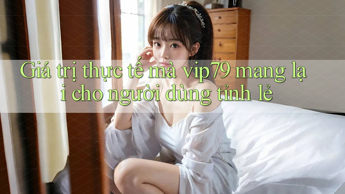 Giá trị thực tế mà vip79 mang lại cho người dùng tỉnh lẻ Giá trị thực tế mà vip79 mang lại cho người dùng tỉnh lẻ