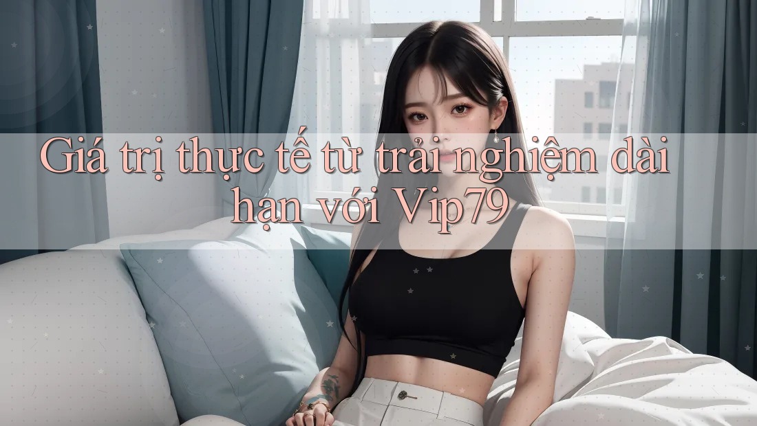 Giá trị thực tế từ trải nghiệm dài hạn với Vip79 Giá trị thực tế từ trải nghiệm dài hạn với Vip79
