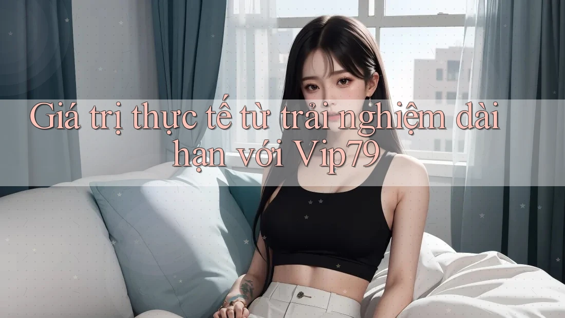 Giá trị thực tế từ trải nghiệm dài hạn với Vip79 Giá trị thực tế từ trải nghiệm dài hạn với Vip79