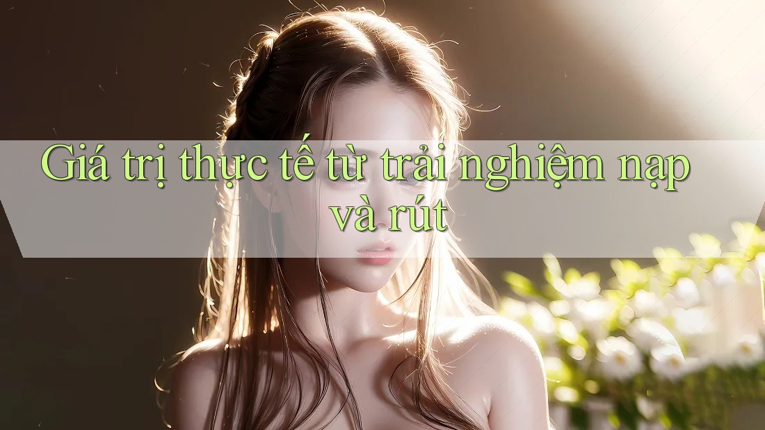 Giá trị thực tế từ trải nghiệm nạp và rút