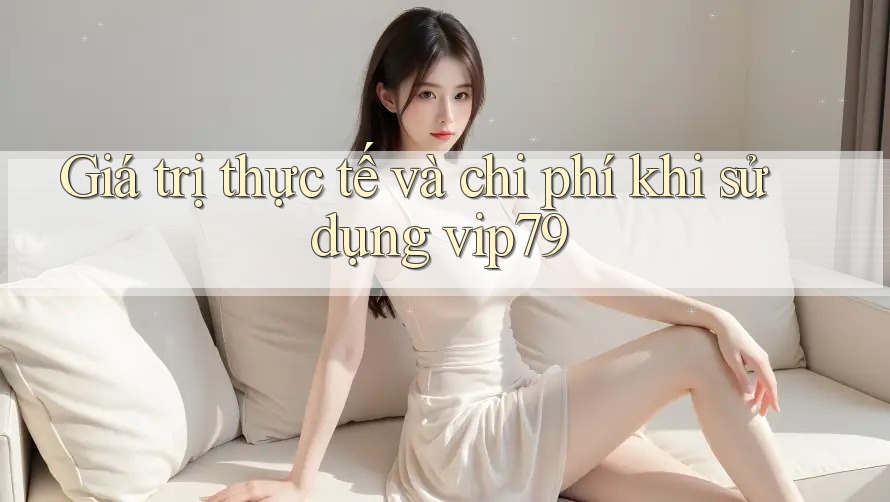 Giá trị thực tế và chi phí khi sử dụng vip79 Giá trị thực tế và chi phí khi sử dụng vip79