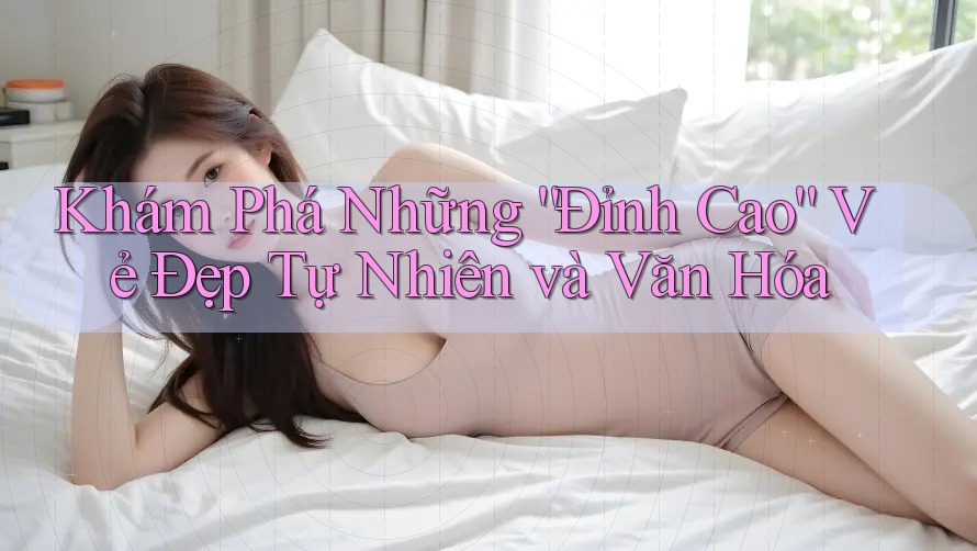 Khám Phá Những “Đỉnh Cao” Vẻ Đẹp Tự Nhiên và Văn Hóa Khám Phá Những “Đỉnh Cao” Vẻ Đẹp Tự Nhiên và Văn Hóa