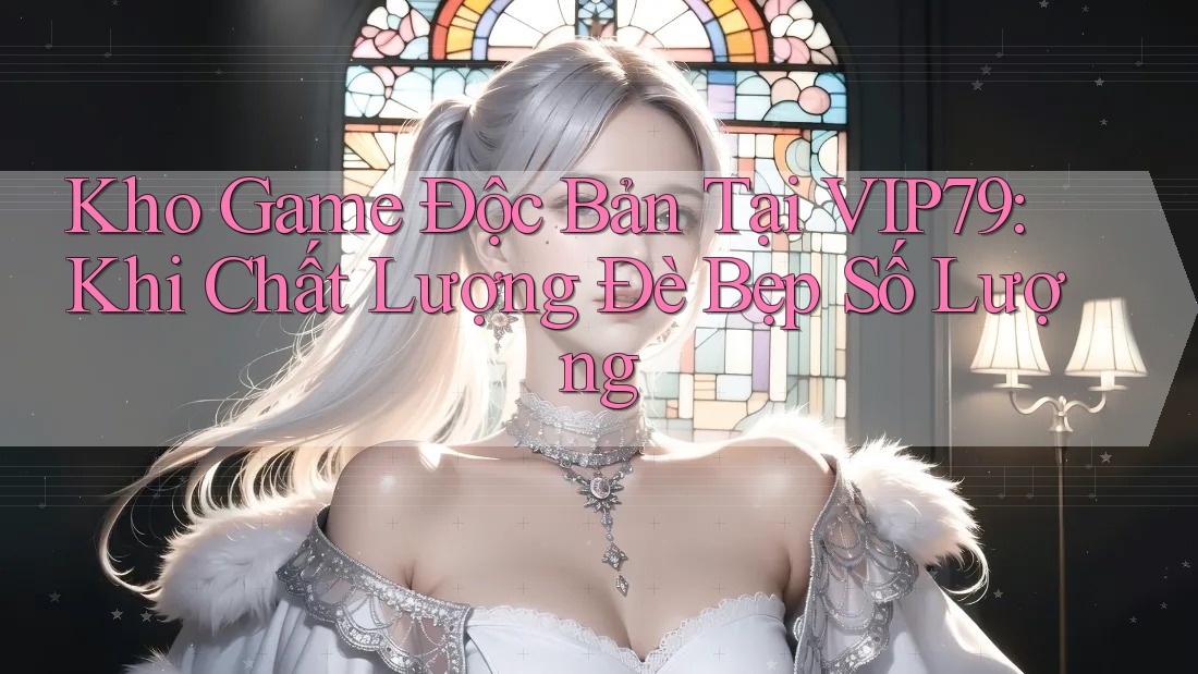 Kho Game Độc Bản Tại VIP79: Khi Chất Lượng Đè Bẹp Số Lượng