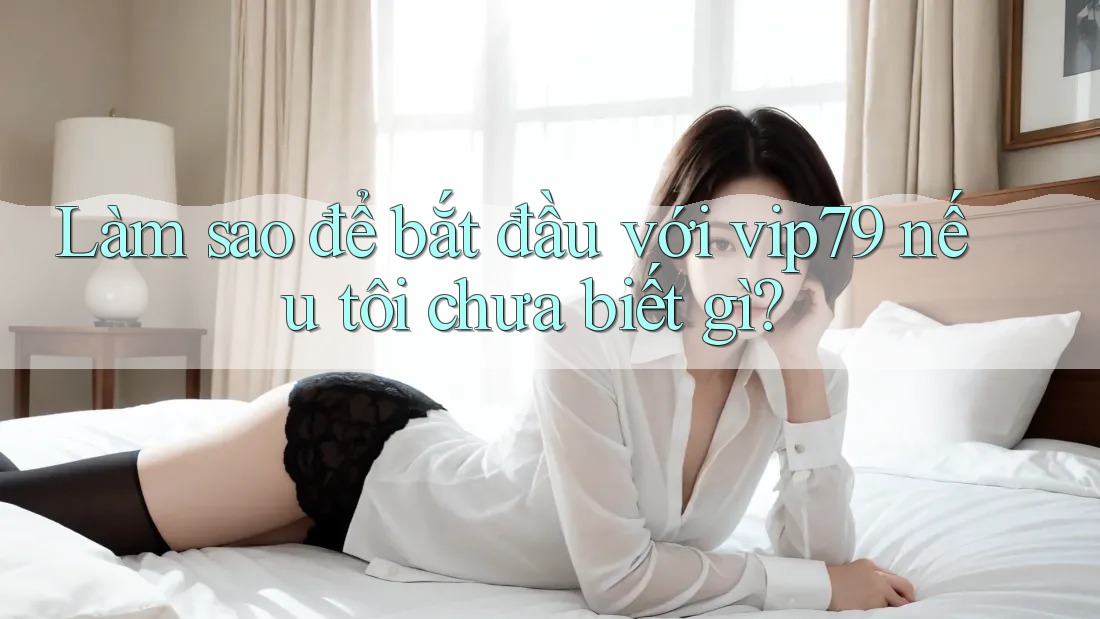 Làm sao để bắt đầu với vip79 nếu tôi chưa biết gì?