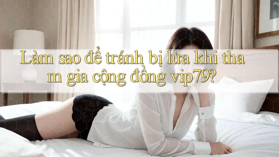 Làm sao để tránh bị lừa khi tham gia cộng đồng vip79?