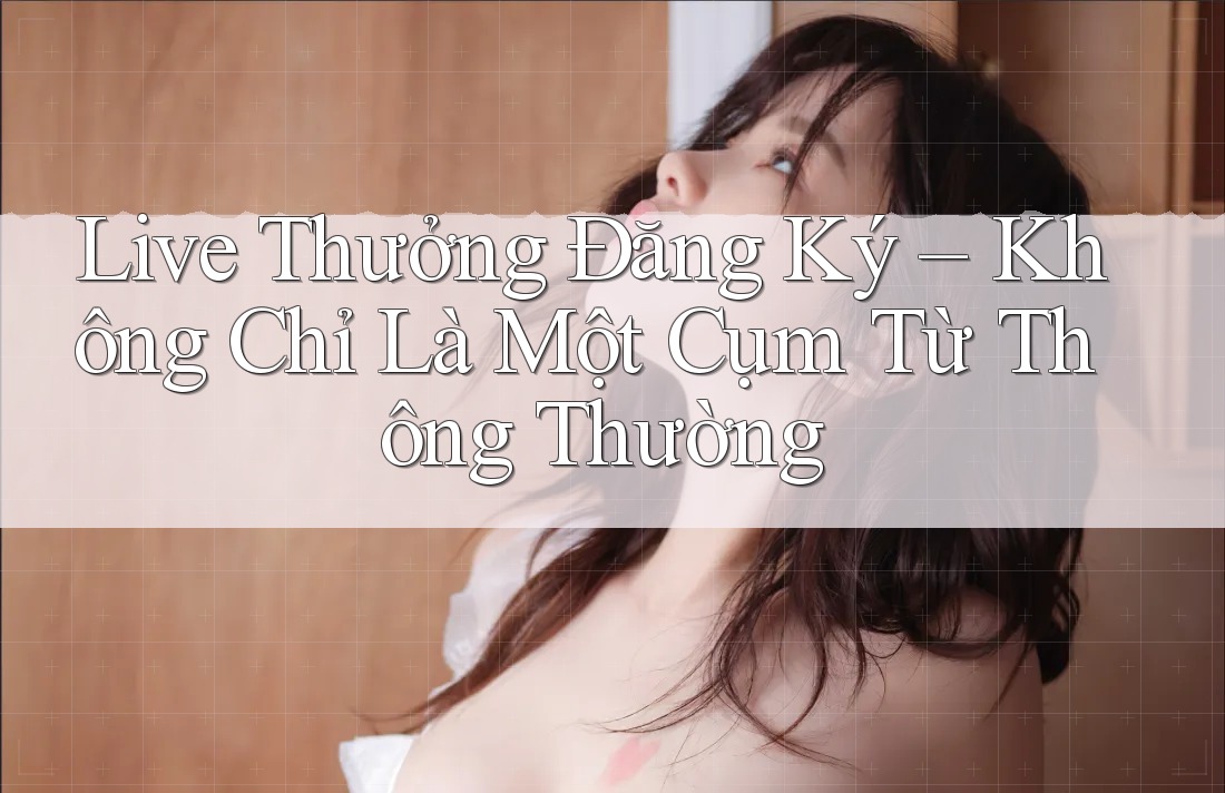 Live Thưởng Đăng Ký – Không Chỉ Là Một Cụm Từ Thông Thường Live Thưởng Đăng Ký – Không Chỉ Là Một Cụm Từ Thông Thường
