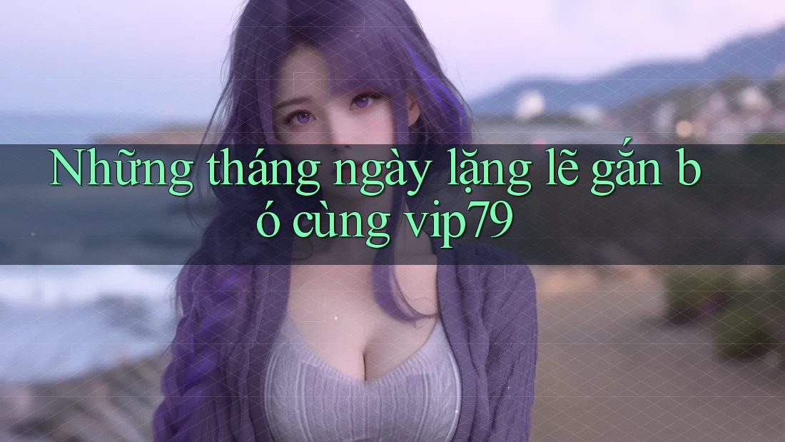 Những tháng ngày lặng lẽ gắn bó cùng vip79 Những tháng ngày lặng lẽ gắn bó cùng vip79