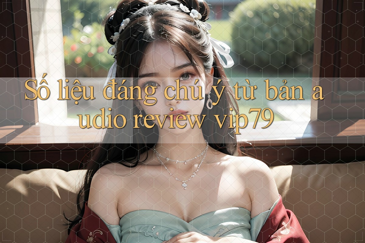 Số liệu đáng chú ý từ bản audio review vip79 Số liệu đáng chú ý từ bản audio review vip79