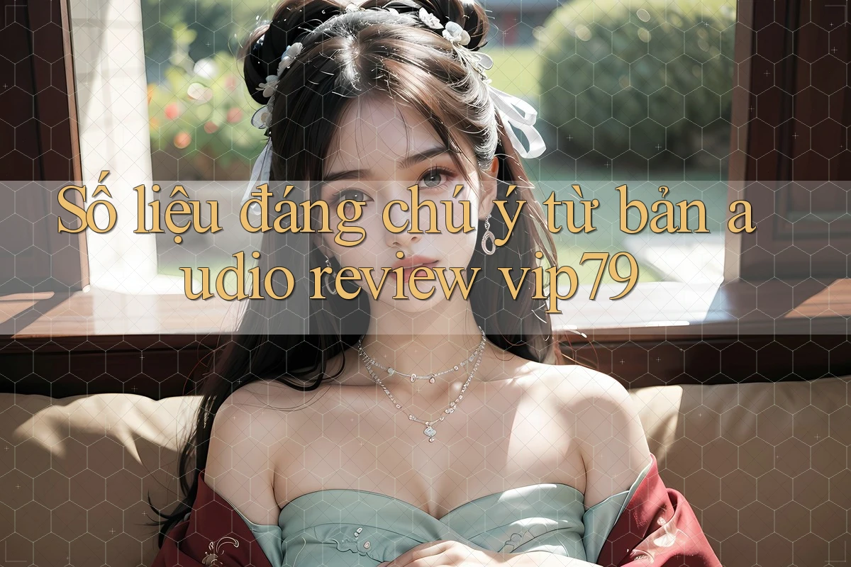 Số liệu đáng chú ý từ bản audio review vip79 Số liệu đáng chú ý từ bản audio review vip79