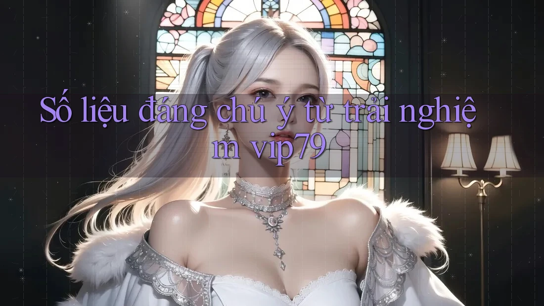 Số liệu đáng chú ý từ trải nghiệm vip79