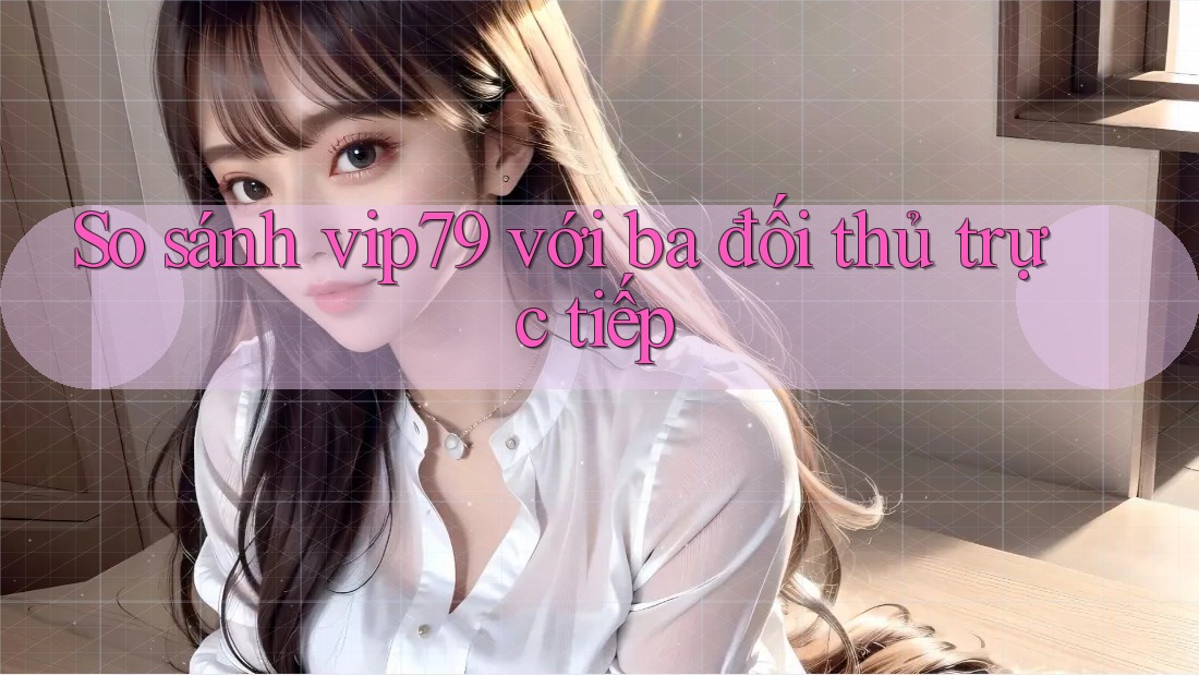 So sánh vip79 với ba đối thủ trực tiếp So sánh vip79 với ba đối thủ trực tiếp