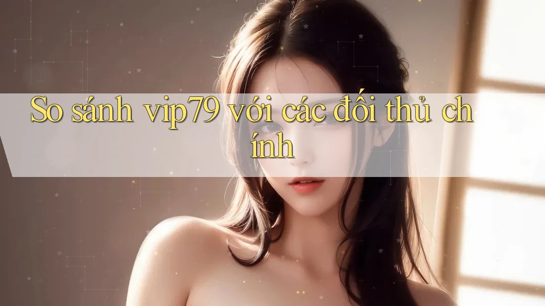 So sánh vip79 với các đối thủ chính So sánh vip79 với các đối thủ chính
