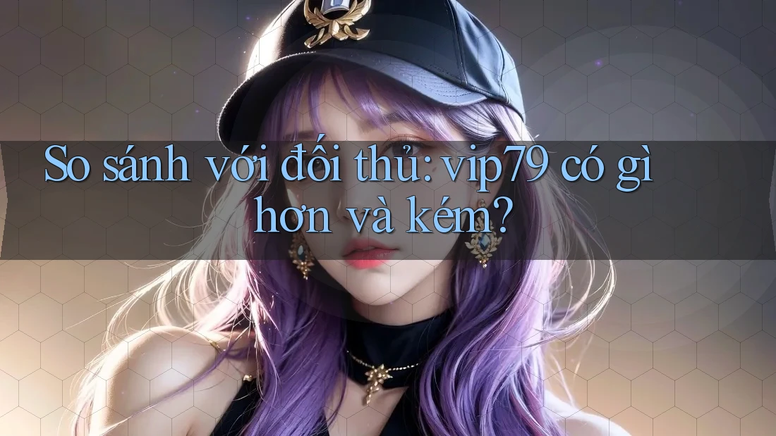 So sánh với đối thủ: vip79 có gì hơn và kém?