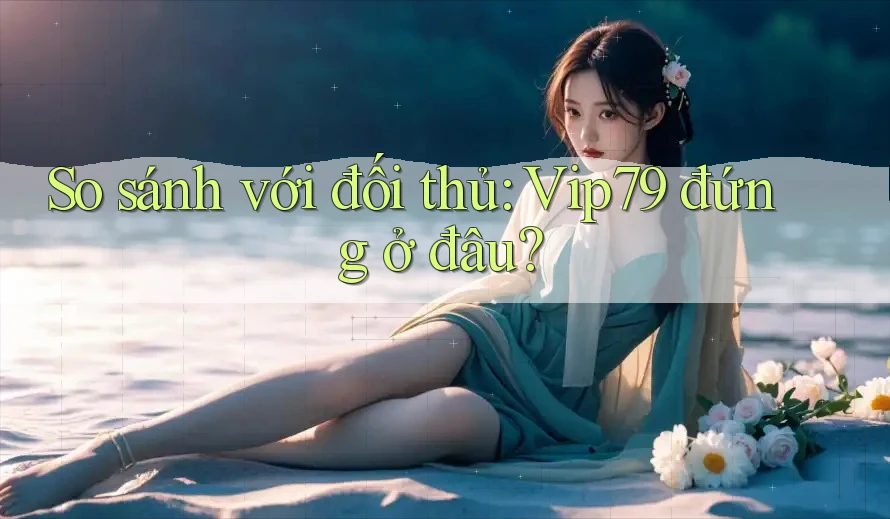 So sánh với đối thủ: Vip79 đứng ở đâu?