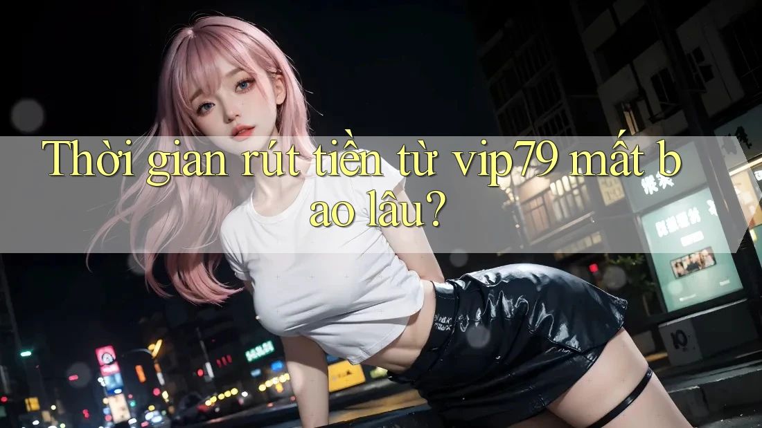 Thời gian rút tiền từ vip79 mất bao lâu?
