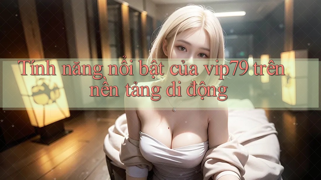 Tính năng nổi bật của vip79 trên nền tảng di động Tính năng nổi bật của vip79 trên nền tảng di động