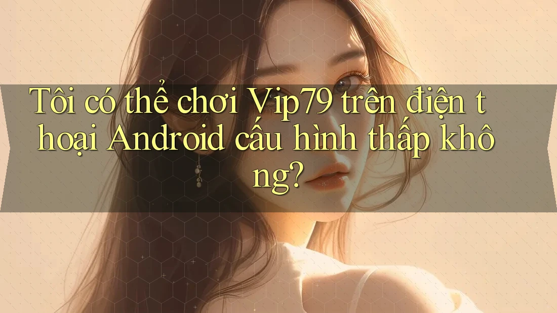 Tôi có thể chơi Vip79 trên điện thoại Android cấu hình thấp không?
