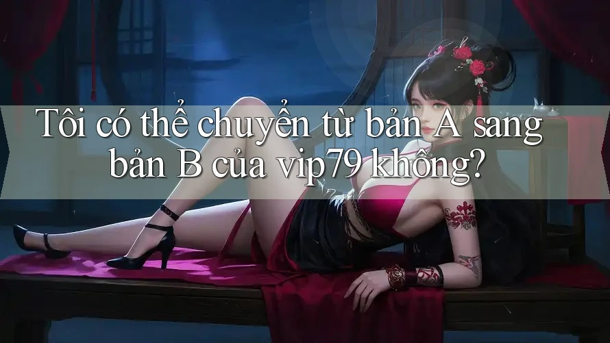 Tôi có thể chuyển từ bản A sang bản B của vip79 không? Tôi có thể chuyển từ bản A sang bản B của vip79 không?