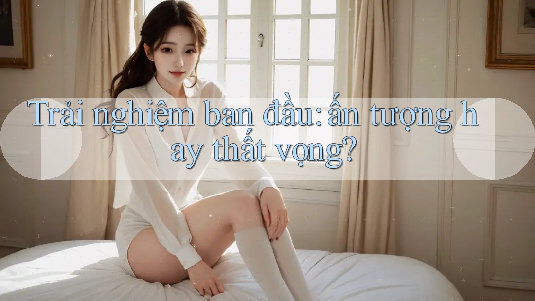 Trải nghiệm ban đầu: Ấn tượng hay thất vọng? Trải nghiệm ban đầu: Ấn tượng hay thất vọng?