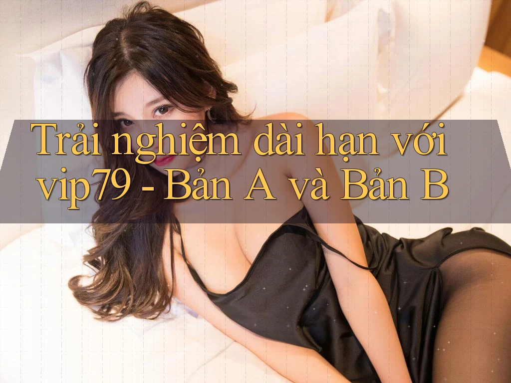Trải nghiệm dài hạn với vip79 - Bản A và Bản B Trải nghiệm dài hạn với vip79 - Bản A và Bản B