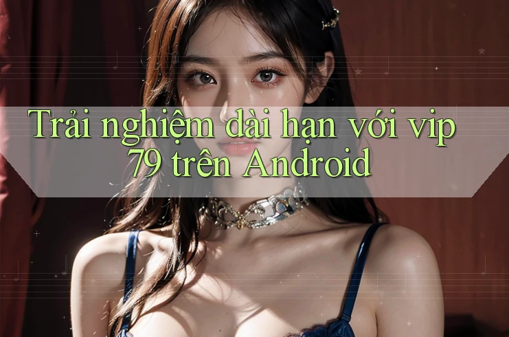 Trải nghiệm dài hạn với vip79 trên Android Trải nghiệm dài hạn với vip79 trên Android