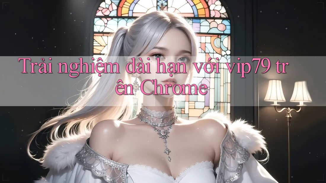 Trải nghiệm dài hạn với vip79 trên Chrome Trải nghiệm dài hạn với vip79 trên Chrome