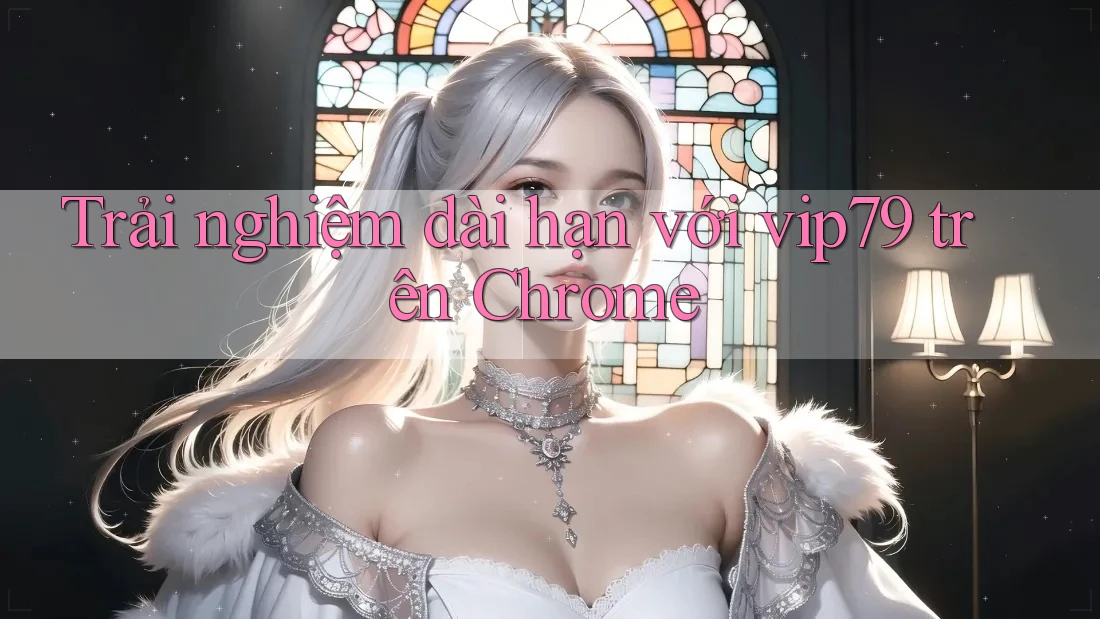 Trải nghiệm dài hạn với vip79 trên Chrome Trải nghiệm dài hạn với vip79 trên Chrome