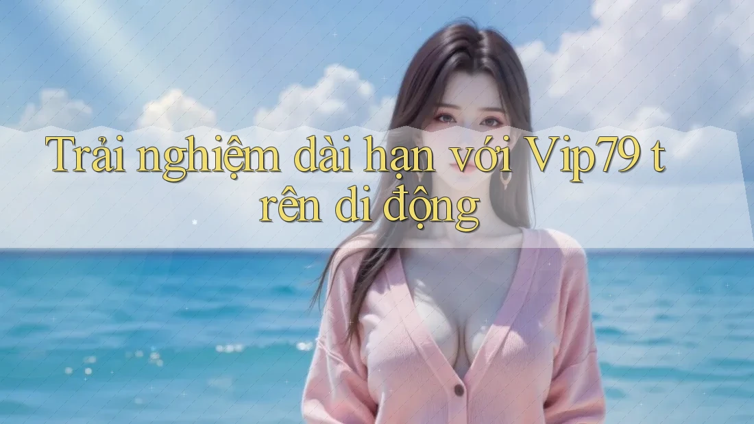 Trải nghiệm dài hạn với Vip79 trên di động Trải nghiệm dài hạn với Vip79 trên di động