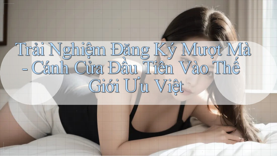 Trải Nghiệm Đăng Ký Mượt Mà - Cánh Cửa Đầu Tiên Vào Thế Giới Ưu Việt Trải Nghiệm Đăng Ký Mượt Mà - Cánh Cửa Đầu Tiên Vào Thế Giới Ưu Việt