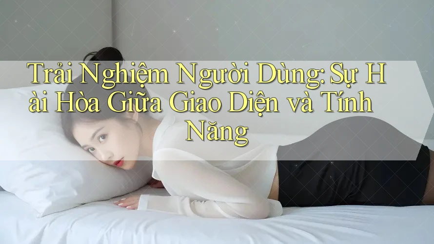 Trải Nghiệm Người Dùng: Sự Hài Hòa Giữa Giao Diện và Tính Năng