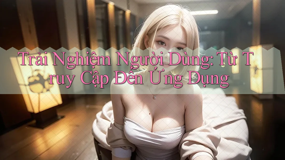 Trải Nghiệm Người Dùng: Từ Truy Cập Đến Ứng Dụng Trải Nghiệm Người Dùng: Từ Truy Cập Đến Ứng Dụng