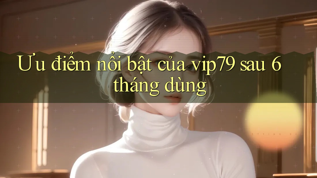 Ưu điểm nổi bật của vip79 sau 6 tháng dùng Ưu điểm nổi bật của vip79 sau 6 tháng dùng