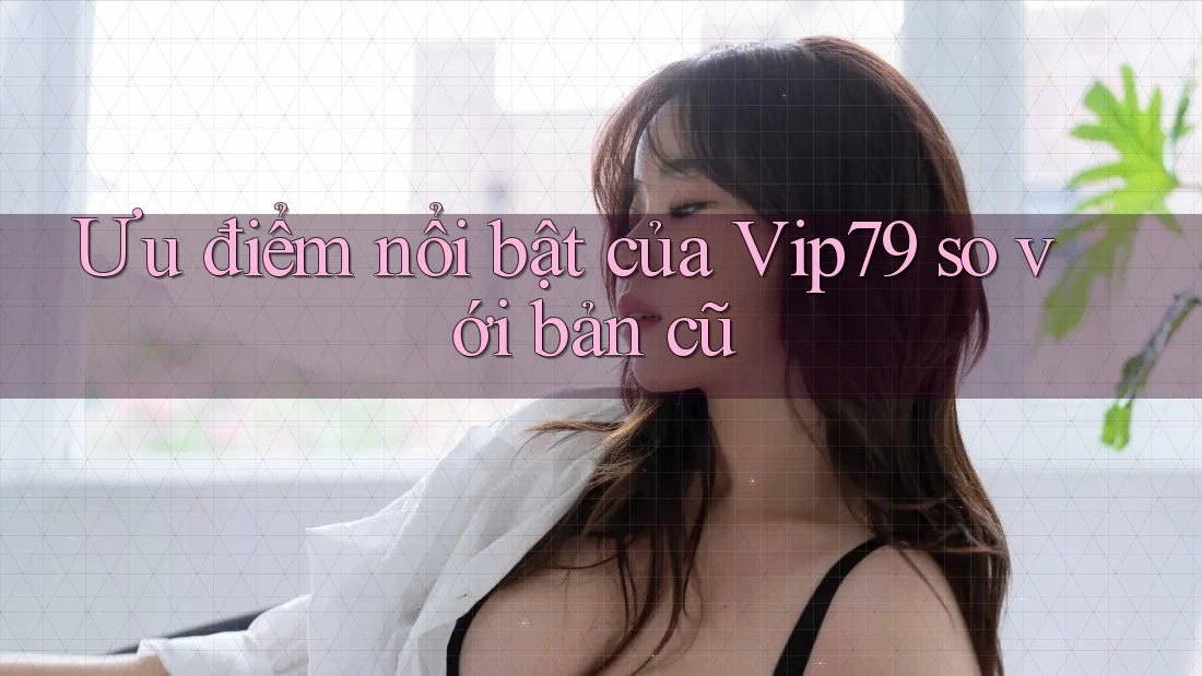 Ưu điểm nổi bật của Vip79 so với bản cũ