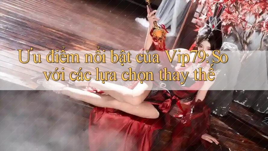 Ưu điểm nổi bật của vip79 so với các lựa chọn thay thế Ưu điểm nổi bật của vip79 so với các lựa chọn thay thế
