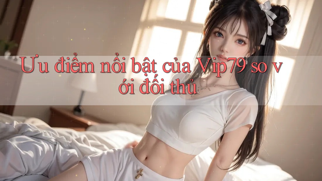 Ưu điểm nổi bật của Vip79 so với đối thủ Ưu điểm nổi bật của Vip79 so với đối thủ