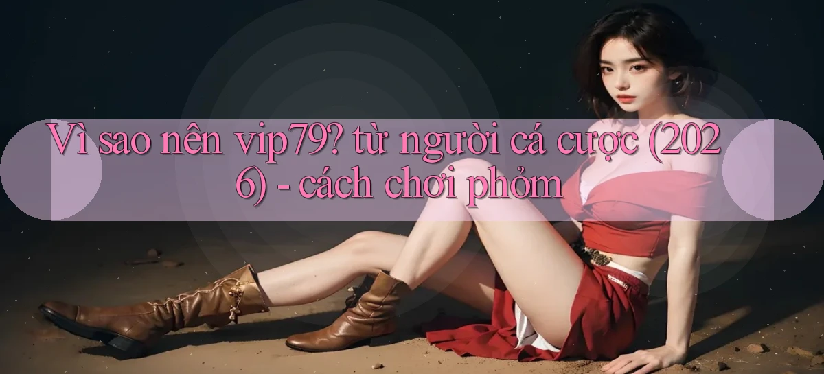 Vì sao nên vip79 từ người cá cược (2026)   cách chơi phỏm