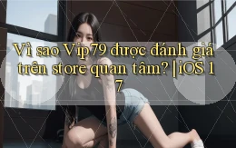 Vì sao Vip79 được đánh giá trên store quan tâm iOS 17