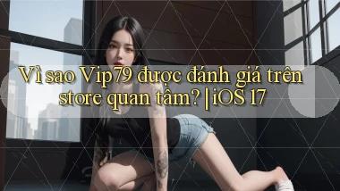 Vì sao Vip79 được đánh giá trên store quan tâm iOS 17