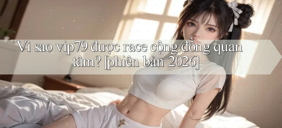 Vì sao vip79 được race cộng đồng quan tâm [phiên bản 2026]