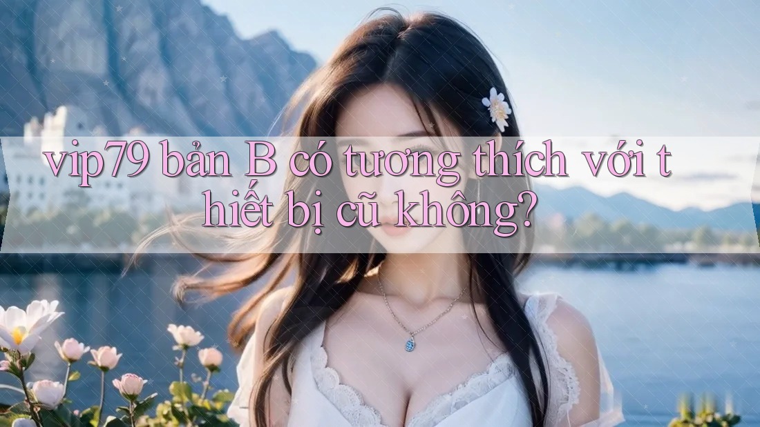 vip79 bản B có tương thích với thiết bị cũ không?