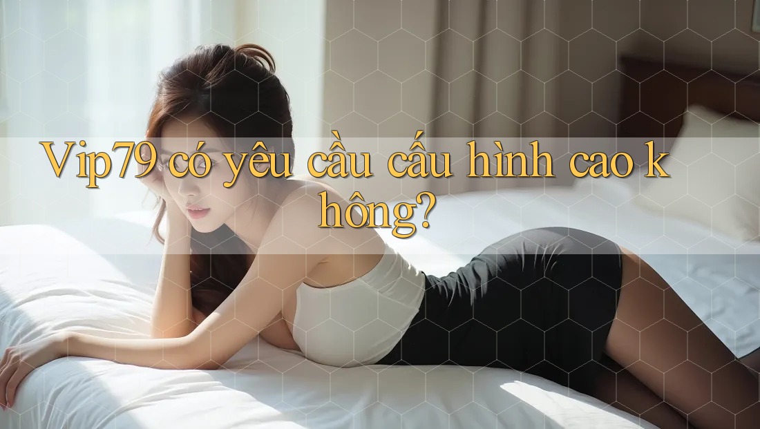 Vip79 có yêu cầu cấu hình cao không? Vip79 có yêu cầu cấu hình cao không?