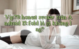 Vip79 honest review trên Android 15 fold là gì không lag