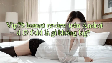 Vip79 honest review trên Android 15 fold là gì không lag