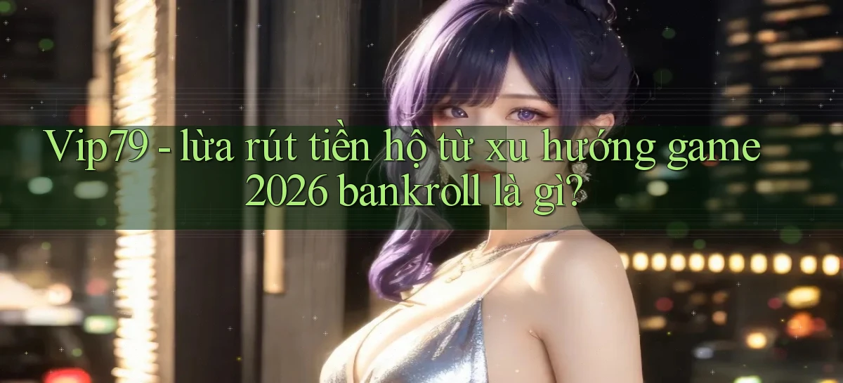 Vip79   lừa rút tiền hộ từ xu hướng game 2026 bankroll là gì