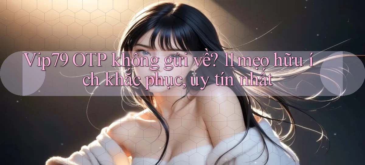 Vip79 OTP không gửi về 11 mẹo hữu ích khắc phục, uy tín nhất